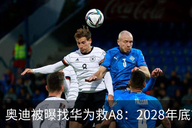 奥迪被曝找华为救A8：2028年底前长春造，中国销量恐降30%