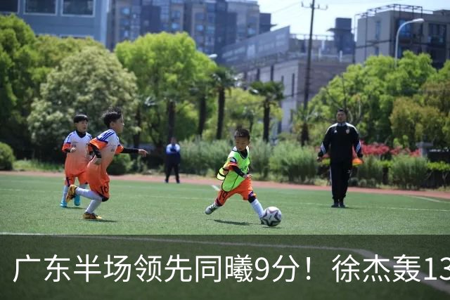 广东半场领先同曦9分！徐杰轰13+3，三外援合砍23分，亚帅首秀就吃T