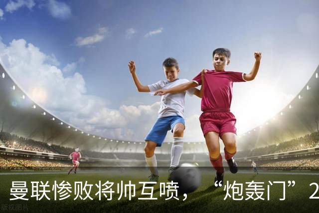 曼联惨败将帅互喷，“炮轰门”2.0仅过8天更新上线
