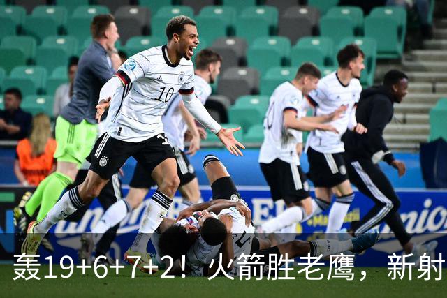 轰19+6+7+2！火箭胜老鹰，新射手爆发，3项数据全队第一，大合同稳了？