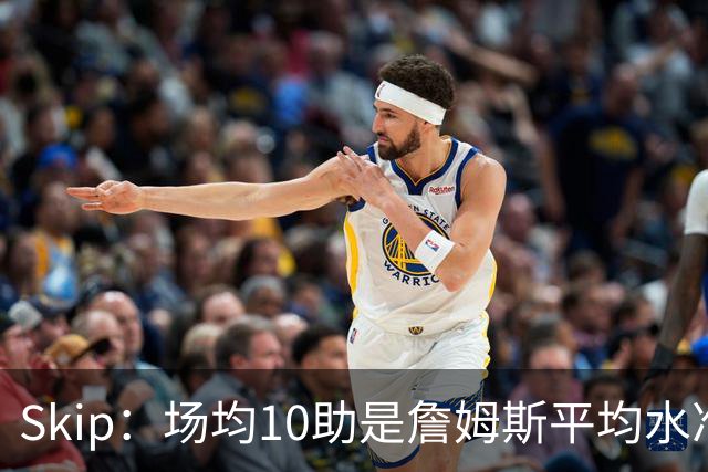 Skip：场均10助是詹姆斯平均水准，但马克西没向他妥协球权